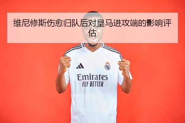 维尼修斯伤愈归队后对皇马进攻端的影响评估 - bb